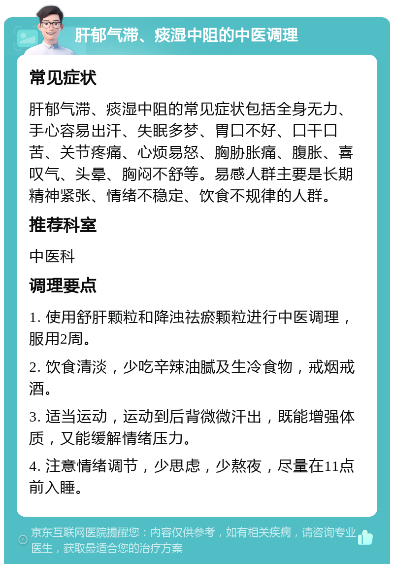 肝郁气滞、痰湿中阻的中医调理 常见症状 肝郁气滞、痰湿中阻的常见症状包括全身无力、手心容易出汗、失眠多梦、胃口不好、口干口苦、关节疼痛、心烦易怒、胸胁胀痛、腹胀、喜叹气、头晕、胸闷不舒等。易感人群主要是长期精神紧张、情绪不稳定、饮食不规律的人群。 推荐科室 中医科 调理要点 1. 使用舒肝颗粒和降浊祛瘀颗粒进行中医调理，服用2周。 2. 饮食清淡，少吃辛辣油腻及生冷食物，戒烟戒酒。 3. 适当运动，运动到后背微微汗出，既能增强体质，又能缓解情绪压力。 4. 注意情绪调节，少思虑，少熬夜，尽量在11点前入睡。