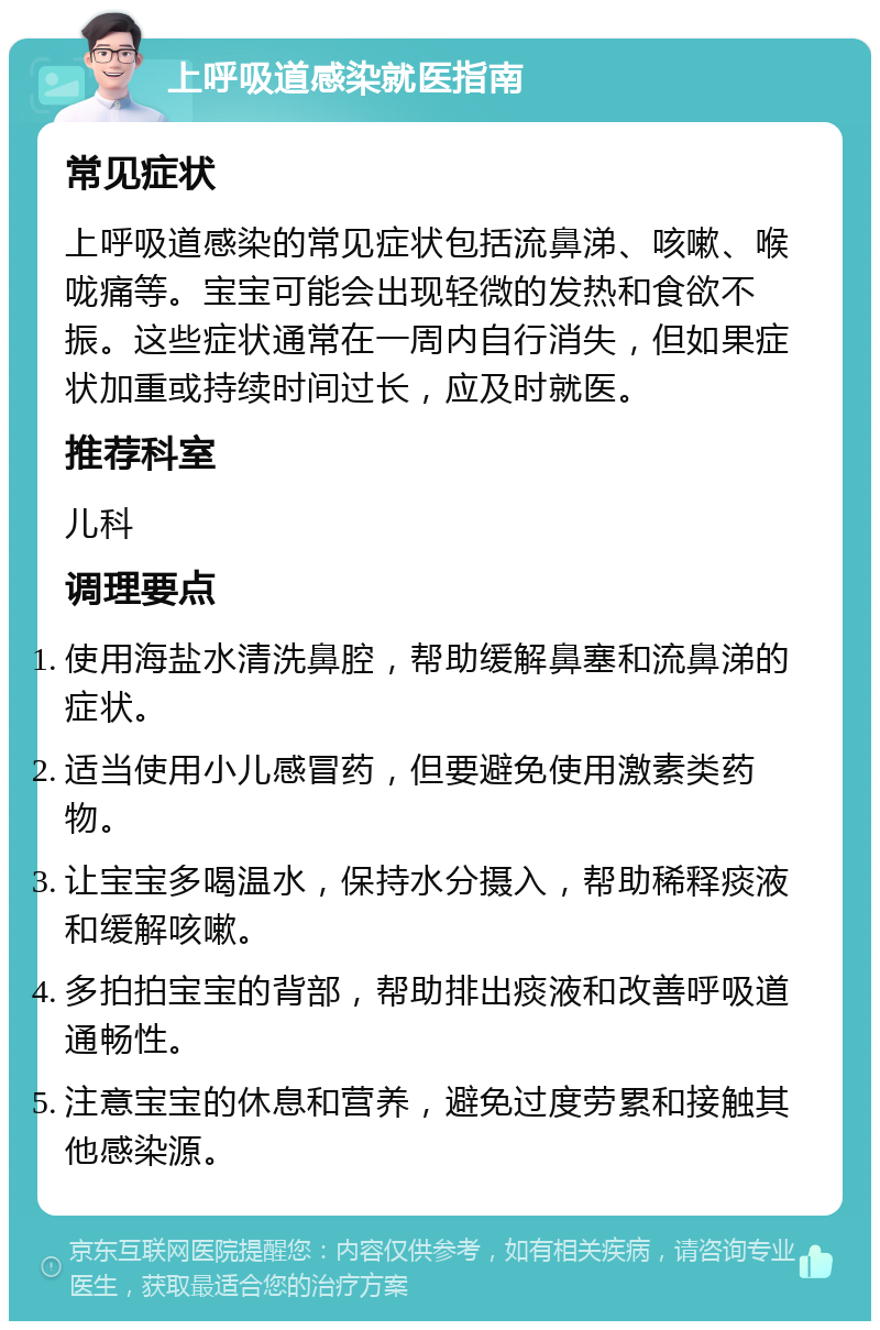 上呼吸道感染就医指南 常见症状 上呼吸道感染的常见症状包括流鼻涕、咳嗽、喉咙痛等。宝宝可能会出现轻微的发热和食欲不振。这些症状通常在一周内自行消失，但如果症状加重或持续时间过长，应及时就医。 推荐科室 儿科 调理要点 使用海盐水清洗鼻腔，帮助缓解鼻塞和流鼻涕的症状。 适当使用小儿感冒药，但要避免使用激素类药物。 让宝宝多喝温水，保持水分摄入，帮助稀释痰液和缓解咳嗽。 多拍拍宝宝的背部，帮助排出痰液和改善呼吸道通畅性。 注意宝宝的休息和营养，避免过度劳累和接触其他感染源。