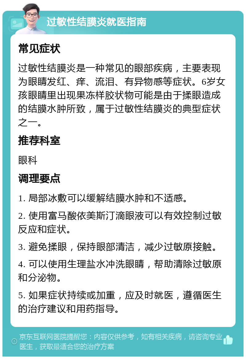 过敏性结膜炎就医指南 常见症状 过敏性结膜炎是一种常见的眼部疾病，主要表现为眼睛发红、痒、流泪、有异物感等症状。6岁女孩眼睛里出现果冻样胶状物可能是由于揉眼造成的结膜水肿所致，属于过敏性结膜炎的典型症状之一。 推荐科室 眼科 调理要点 1. 局部冰敷可以缓解结膜水肿和不适感。 2. 使用富马酸依美斯汀滴眼液可以有效控制过敏反应和症状。 3. 避免揉眼，保持眼部清洁，减少过敏原接触。 4. 可以使用生理盐水冲洗眼睛，帮助清除过敏原和分泌物。 5. 如果症状持续或加重，应及时就医，遵循医生的治疗建议和用药指导。