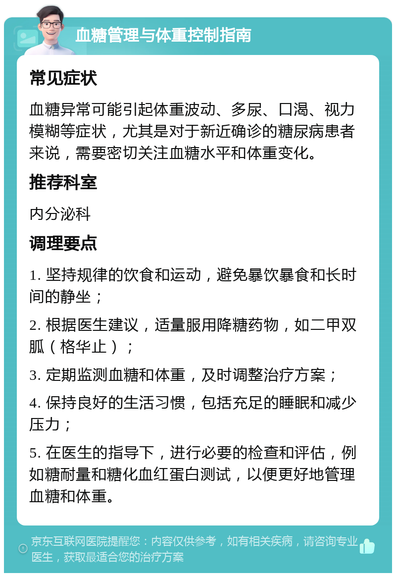 血糖管理与体重控制指南 常见症状 血糖异常可能引起体重波动、多尿、口渴、视力模糊等症状，尤其是对于新近确诊的糖尿病患者来说，需要密切关注血糖水平和体重变化。 推荐科室 内分泌科 调理要点 1. 坚持规律的饮食和运动，避免暴饮暴食和长时间的静坐； 2. 根据医生建议，适量服用降糖药物，如二甲双胍（格华止）； 3. 定期监测血糖和体重，及时调整治疗方案； 4. 保持良好的生活习惯，包括充足的睡眠和减少压力； 5. 在医生的指导下，进行必要的检查和评估，例如糖耐量和糖化血红蛋白测试，以便更好地管理血糖和体重。