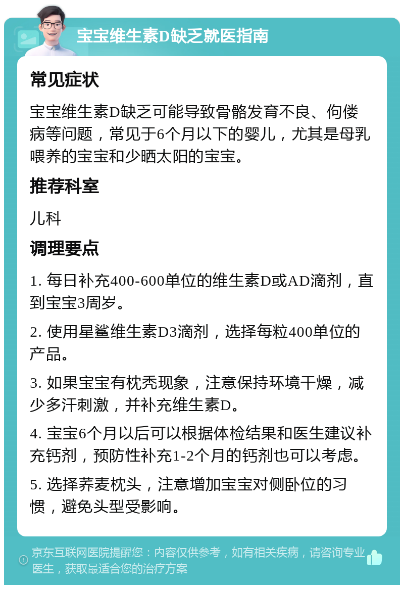 宝宝维生素D缺乏就医指南 常见症状 宝宝维生素D缺乏可能导致骨骼发育不良、佝偻病等问题，常见于6个月以下的婴儿，尤其是母乳喂养的宝宝和少晒太阳的宝宝。 推荐科室 儿科 调理要点 1. 每日补充400-600单位的维生素D或AD滴剂，直到宝宝3周岁。 2. 使用星鲨维生素D3滴剂，选择每粒400单位的产品。 3. 如果宝宝有枕秃现象，注意保持环境干燥，减少多汗刺激，并补充维生素D。 4. 宝宝6个月以后可以根据体检结果和医生建议补充钙剂，预防性补充1-2个月的钙剂也可以考虑。 5. 选择荞麦枕头，注意增加宝宝对侧卧位的习惯，避免头型受影响。