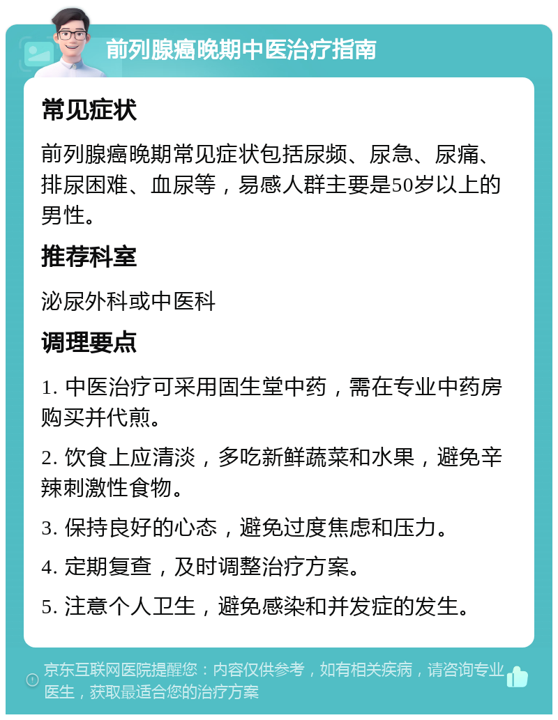 前列腺癌晚期中医治疗指南 常见症状 前列腺癌晚期常见症状包括尿频、尿急、尿痛、排尿困难、血尿等，易感人群主要是50岁以上的男性。 推荐科室 泌尿外科或中医科 调理要点 1. 中医治疗可采用固生堂中药，需在专业中药房购买并代煎。 2. 饮食上应清淡，多吃新鲜蔬菜和水果，避免辛辣刺激性食物。 3. 保持良好的心态，避免过度焦虑和压力。 4. 定期复查，及时调整治疗方案。 5. 注意个人卫生，避免感染和并发症的发生。