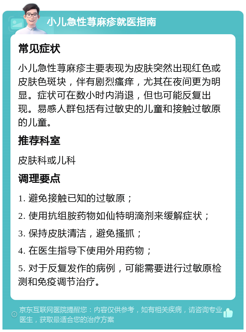 小儿急性荨麻疹就医指南 常见症状 小儿急性荨麻疹主要表现为皮肤突然出现红色或皮肤色斑块，伴有剧烈瘙痒，尤其在夜间更为明显。症状可在数小时内消退，但也可能反复出现。易感人群包括有过敏史的儿童和接触过敏原的儿童。 推荐科室 皮肤科或儿科 调理要点 1. 避免接触已知的过敏原； 2. 使用抗组胺药物如仙特明滴剂来缓解症状； 3. 保持皮肤清洁，避免搔抓； 4. 在医生指导下使用外用药物； 5. 对于反复发作的病例，可能需要进行过敏原检测和免疫调节治疗。