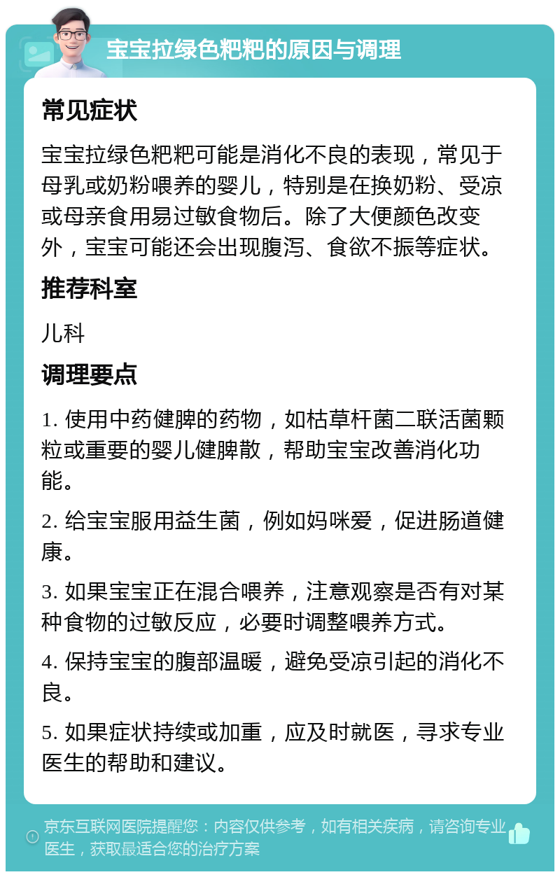 宝宝拉绿色粑粑的原因与调理 常见症状 宝宝拉绿色粑粑可能是消化不良的表现，常见于母乳或奶粉喂养的婴儿，特别是在换奶粉、受凉或母亲食用易过敏食物后。除了大便颜色改变外，宝宝可能还会出现腹泻、食欲不振等症状。 推荐科室 儿科 调理要点 1. 使用中药健脾的药物，如枯草杆菌二联活菌颗粒或重要的婴儿健脾散，帮助宝宝改善消化功能。 2. 给宝宝服用益生菌，例如妈咪爱，促进肠道健康。 3. 如果宝宝正在混合喂养，注意观察是否有对某种食物的过敏反应，必要时调整喂养方式。 4. 保持宝宝的腹部温暖，避免受凉引起的消化不良。 5. 如果症状持续或加重，应及时就医，寻求专业医生的帮助和建议。