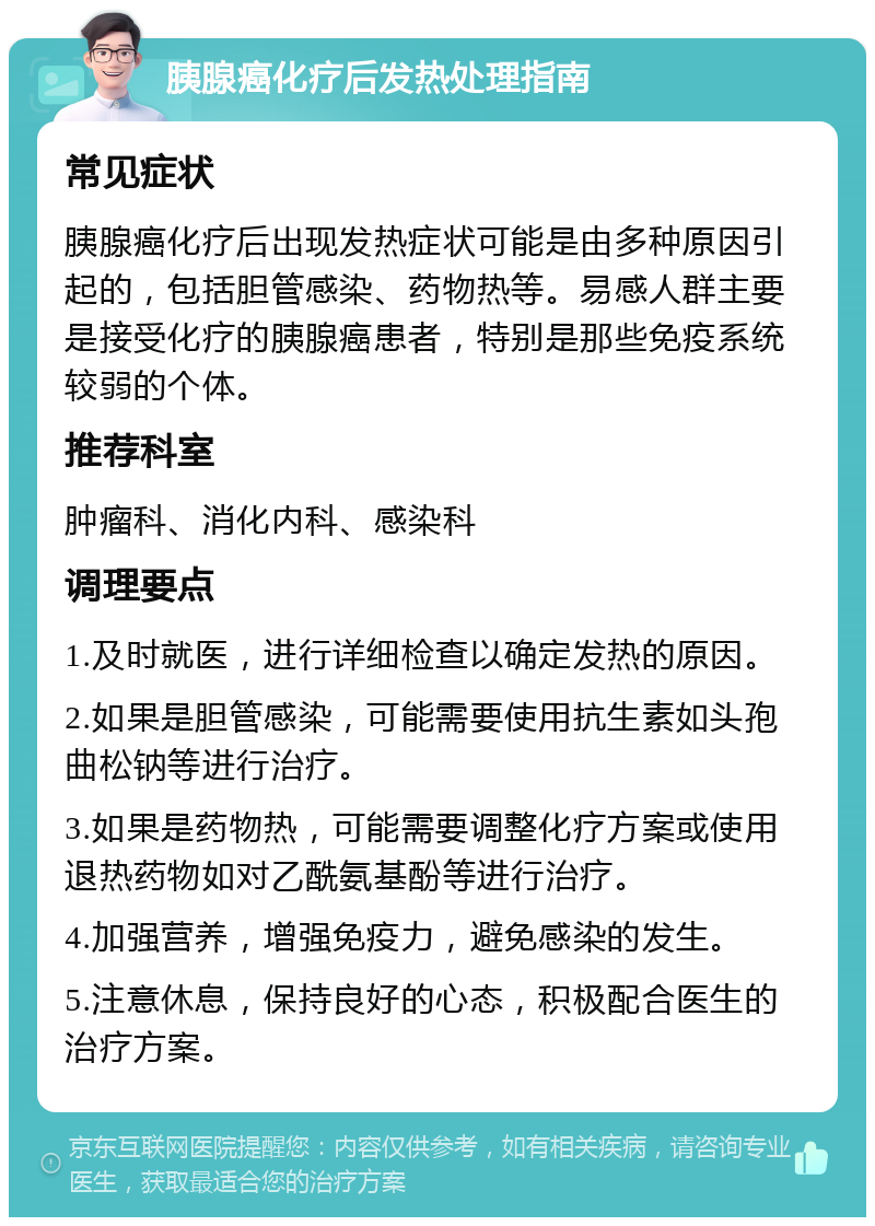 胰腺癌化疗后发热处理指南 常见症状 胰腺癌化疗后出现发热症状可能是由多种原因引起的，包括胆管感染、药物热等。易感人群主要是接受化疗的胰腺癌患者，特别是那些免疫系统较弱的个体。 推荐科室 肿瘤科、消化内科、感染科 调理要点 1.及时就医，进行详细检查以确定发热的原因。 2.如果是胆管感染，可能需要使用抗生素如头孢曲松钠等进行治疗。 3.如果是药物热，可能需要调整化疗方案或使用退热药物如对乙酰氨基酚等进行治疗。 4.加强营养，增强免疫力，避免感染的发生。 5.注意休息，保持良好的心态，积极配合医生的治疗方案。