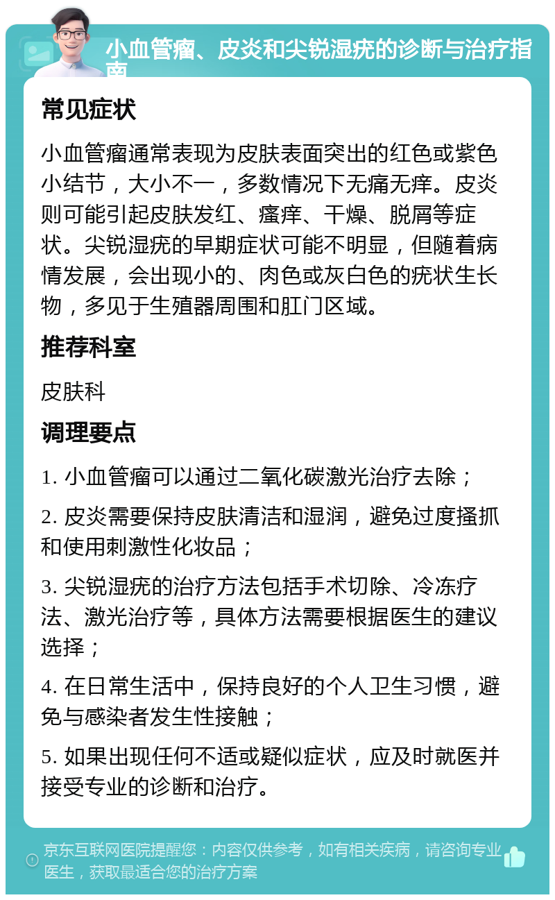 小血管瘤、皮炎和尖锐湿疣的诊断与治疗指南 常见症状 小血管瘤通常表现为皮肤表面突出的红色或紫色小结节，大小不一，多数情况下无痛无痒。皮炎则可能引起皮肤发红、瘙痒、干燥、脱屑等症状。尖锐湿疣的早期症状可能不明显，但随着病情发展，会出现小的、肉色或灰白色的疣状生长物，多见于生殖器周围和肛门区域。 推荐科室 皮肤科 调理要点 1. 小血管瘤可以通过二氧化碳激光治疗去除； 2. 皮炎需要保持皮肤清洁和湿润，避免过度搔抓和使用刺激性化妆品； 3. 尖锐湿疣的治疗方法包括手术切除、冷冻疗法、激光治疗等，具体方法需要根据医生的建议选择； 4. 在日常生活中，保持良好的个人卫生习惯，避免与感染者发生性接触； 5. 如果出现任何不适或疑似症状，应及时就医并接受专业的诊断和治疗。