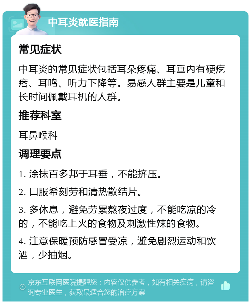 中耳炎就医指南 常见症状 中耳炎的常见症状包括耳朵疼痛、耳垂内有硬疙瘩、耳鸣、听力下降等。易感人群主要是儿童和长时间佩戴耳机的人群。 推荐科室 耳鼻喉科 调理要点 1. 涂抹百多邦于耳垂，不能挤压。 2. 口服希刻劳和清热散结片。 3. 多休息，避免劳累熬夜过度，不能吃凉的冷的，不能吃上火的食物及刺激性辣的食物。 4. 注意保暖预防感冒受凉，避免剧烈运动和饮酒，少抽烟。