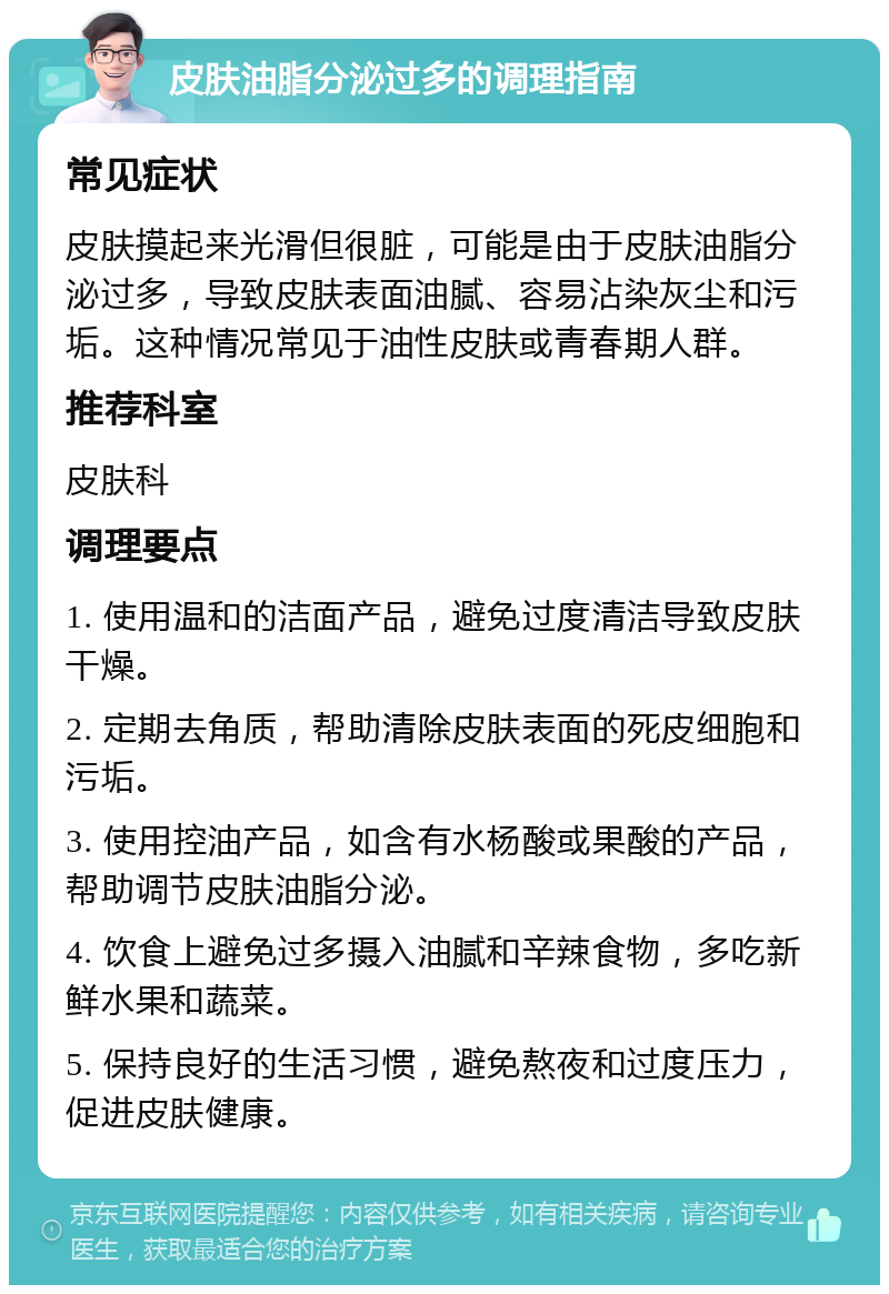 皮肤油脂分泌过多的调理指南 常见症状 皮肤摸起来光滑但很脏，可能是由于皮肤油脂分泌过多，导致皮肤表面油腻、容易沾染灰尘和污垢。这种情况常见于油性皮肤或青春期人群。 推荐科室 皮肤科 调理要点 1. 使用温和的洁面产品，避免过度清洁导致皮肤干燥。 2. 定期去角质，帮助清除皮肤表面的死皮细胞和污垢。 3. 使用控油产品，如含有水杨酸或果酸的产品，帮助调节皮肤油脂分泌。 4. 饮食上避免过多摄入油腻和辛辣食物，多吃新鲜水果和蔬菜。 5. 保持良好的生活习惯，避免熬夜和过度压力，促进皮肤健康。