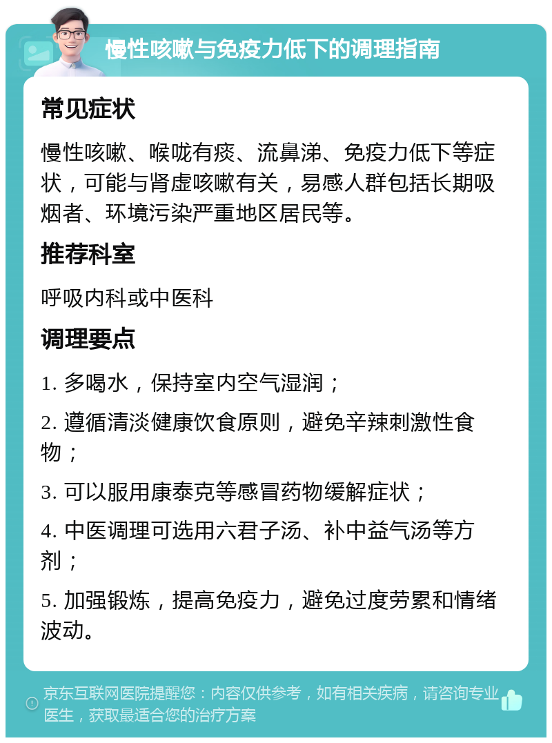 慢性咳嗽与免疫力低下的调理指南 常见症状 慢性咳嗽、喉咙有痰、流鼻涕、免疫力低下等症状，可能与肾虚咳嗽有关，易感人群包括长期吸烟者、环境污染严重地区居民等。 推荐科室 呼吸内科或中医科 调理要点 1. 多喝水，保持室内空气湿润； 2. 遵循清淡健康饮食原则，避免辛辣刺激性食物； 3. 可以服用康泰克等感冒药物缓解症状； 4. 中医调理可选用六君子汤、补中益气汤等方剂； 5. 加强锻炼，提高免疫力，避免过度劳累和情绪波动。