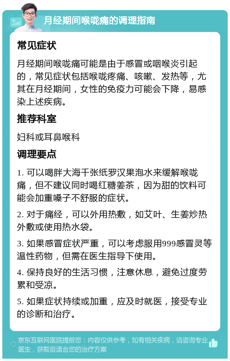 月经期间喉咙痛的调理指南 常见症状 月经期间喉咙痛可能是由于感冒或咽喉炎引起的，常见症状包括喉咙疼痛、咳嗽、发热等，尤其在月经期间，女性的免疫力可能会下降，易感染上述疾病。 推荐科室 妇科或耳鼻喉科 调理要点 1. 可以喝胖大海千张纸罗汉果泡水来缓解喉咙痛，但不建议同时喝红糖姜茶，因为甜的饮料可能会加重嗓子不舒服的症状。 2. 对于痛经，可以外用热敷，如艾叶、生姜炒热外敷或使用热水袋。 3. 如果感冒症状严重，可以考虑服用999感冒灵等温性药物，但需在医生指导下使用。 4. 保持良好的生活习惯，注意休息，避免过度劳累和受凉。 5. 如果症状持续或加重，应及时就医，接受专业的诊断和治疗。