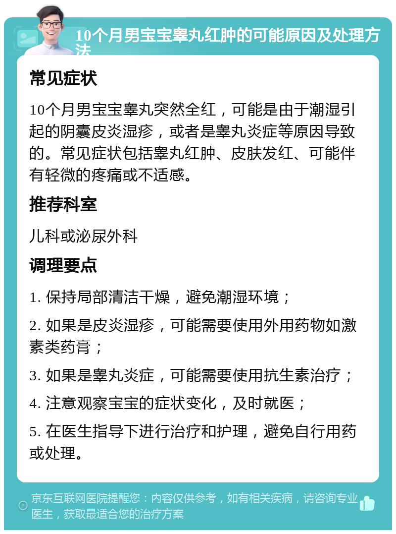 10个月男宝宝睾丸红肿的可能原因及处理方法 常见症状 10个月男宝宝睾丸突然全红，可能是由于潮湿引起的阴囊皮炎湿疹，或者是睾丸炎症等原因导致的。常见症状包括睾丸红肿、皮肤发红、可能伴有轻微的疼痛或不适感。 推荐科室 儿科或泌尿外科 调理要点 1. 保持局部清洁干燥，避免潮湿环境； 2. 如果是皮炎湿疹，可能需要使用外用药物如激素类药膏； 3. 如果是睾丸炎症，可能需要使用抗生素治疗； 4. 注意观察宝宝的症状变化，及时就医； 5. 在医生指导下进行治疗和护理，避免自行用药或处理。