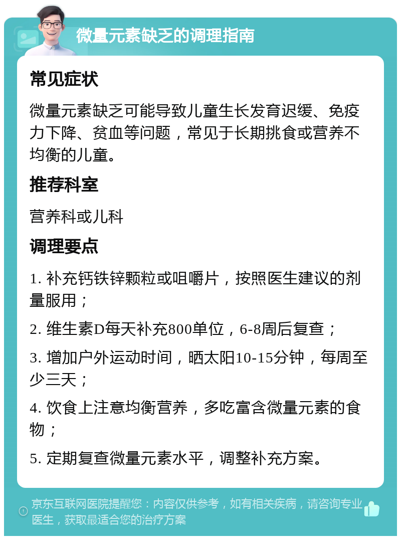 微量元素缺乏的调理指南 常见症状 微量元素缺乏可能导致儿童生长发育迟缓、免疫力下降、贫血等问题，常见于长期挑食或营养不均衡的儿童。 推荐科室 营养科或儿科 调理要点 1. 补充钙铁锌颗粒或咀嚼片，按照医生建议的剂量服用； 2. 维生素D每天补充800单位，6-8周后复查； 3. 增加户外运动时间，晒太阳10-15分钟，每周至少三天； 4. 饮食上注意均衡营养，多吃富含微量元素的食物； 5. 定期复查微量元素水平，调整补充方案。