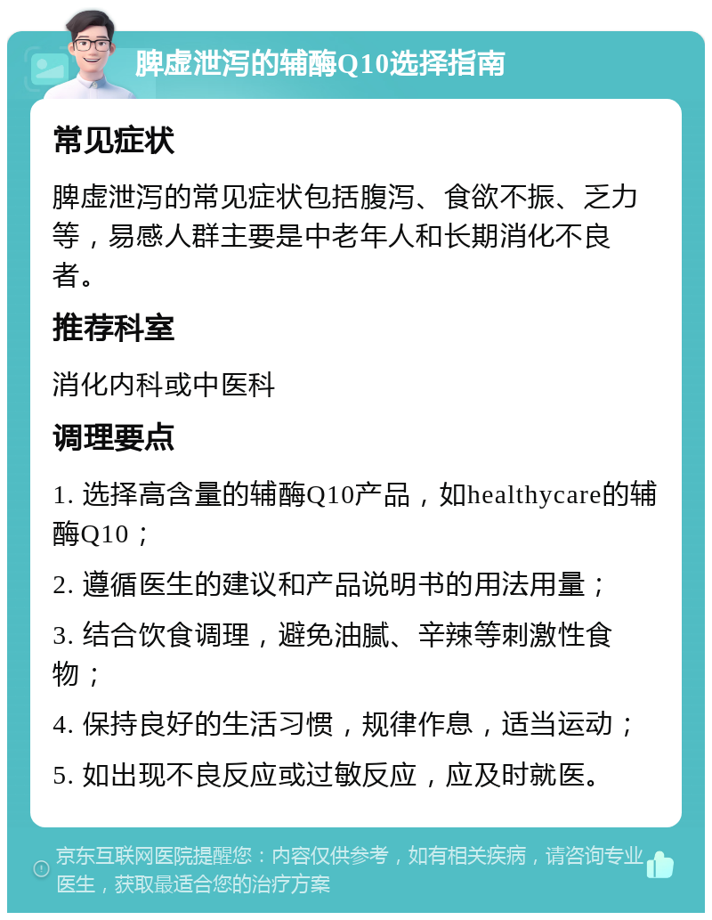 脾虚泄泻的辅酶Q10选择指南 常见症状 脾虚泄泻的常见症状包括腹泻、食欲不振、乏力等，易感人群主要是中老年人和长期消化不良者。 推荐科室 消化内科或中医科 调理要点 1. 选择高含量的辅酶Q10产品，如healthycare的辅酶Q10； 2. 遵循医生的建议和产品说明书的用法用量； 3. 结合饮食调理，避免油腻、辛辣等刺激性食物； 4. 保持良好的生活习惯，规律作息，适当运动； 5. 如出现不良反应或过敏反应，应及时就医。