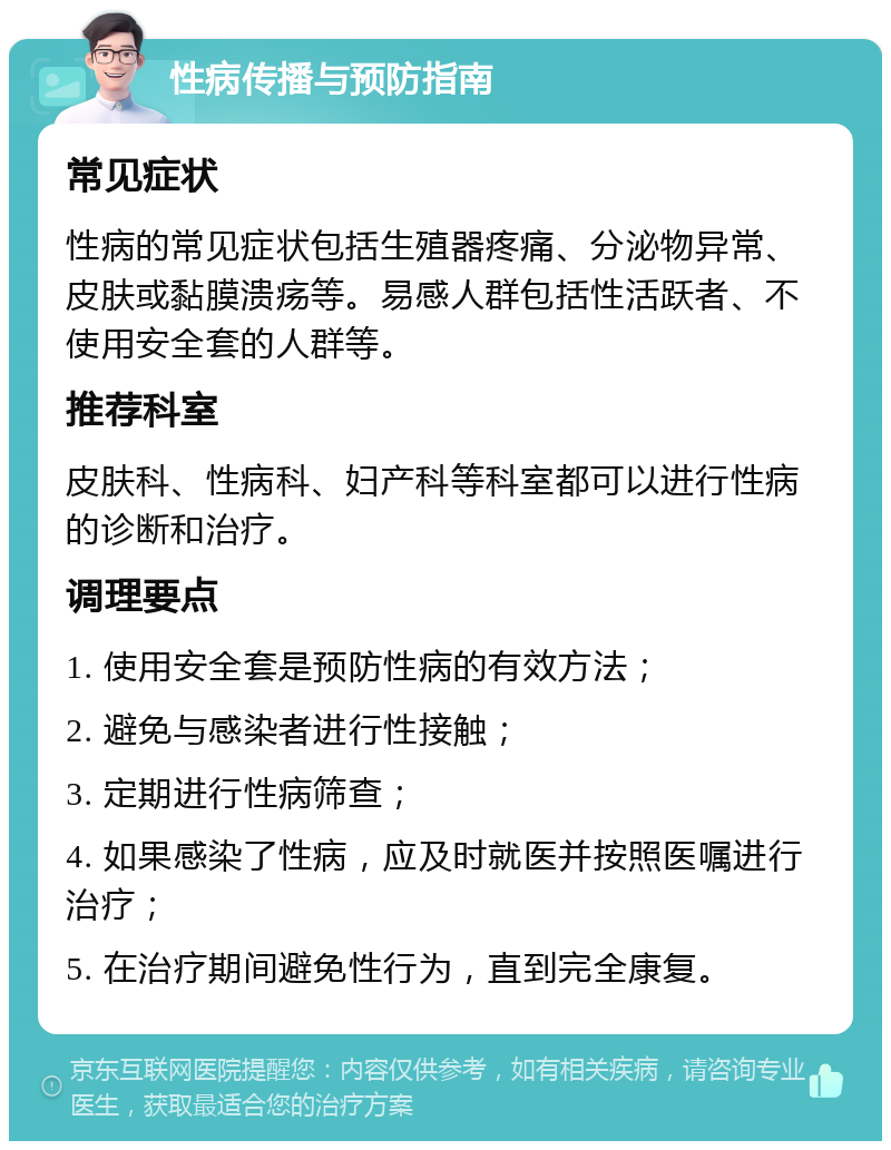 性病传播与预防指南 常见症状 性病的常见症状包括生殖器疼痛、分泌物异常、皮肤或黏膜溃疡等。易感人群包括性活跃者、不使用安全套的人群等。 推荐科室 皮肤科、性病科、妇产科等科室都可以进行性病的诊断和治疗。 调理要点 1. 使用安全套是预防性病的有效方法； 2. 避免与感染者进行性接触； 3. 定期进行性病筛查； 4. 如果感染了性病，应及时就医并按照医嘱进行治疗； 5. 在治疗期间避免性行为，直到完全康复。