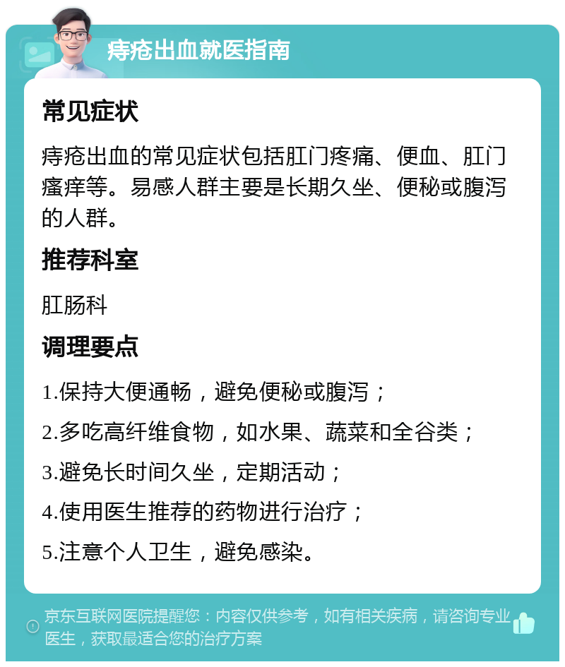 痔疮出血就医指南 常见症状 痔疮出血的常见症状包括肛门疼痛、便血、肛门瘙痒等。易感人群主要是长期久坐、便秘或腹泻的人群。 推荐科室 肛肠科 调理要点 1.保持大便通畅，避免便秘或腹泻； 2.多吃高纤维食物，如水果、蔬菜和全谷类； 3.避免长时间久坐，定期活动； 4.使用医生推荐的药物进行治疗； 5.注意个人卫生，避免感染。