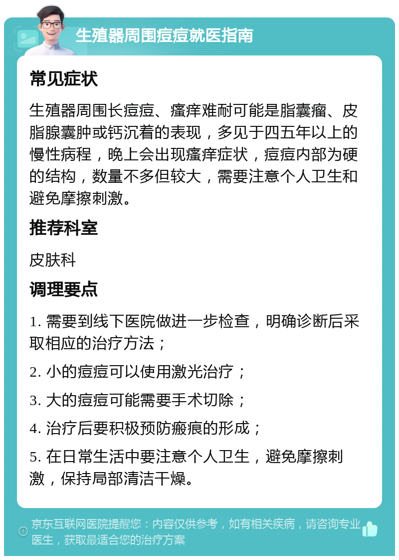 生殖器周围痘痘就医指南 常见症状 生殖器周围长痘痘、瘙痒难耐可能是脂囊瘤、皮脂腺囊肿或钙沉着的表现，多见于四五年以上的慢性病程，晚上会出现瘙痒症状，痘痘内部为硬的结构，数量不多但较大，需要注意个人卫生和避免摩擦刺激。 推荐科室 皮肤科 调理要点 1. 需要到线下医院做进一步检查，明确诊断后采取相应的治疗方法； 2. 小的痘痘可以使用激光治疗； 3. 大的痘痘可能需要手术切除； 4. 治疗后要积极预防瘢痕的形成； 5. 在日常生活中要注意个人卫生，避免摩擦刺激，保持局部清洁干燥。