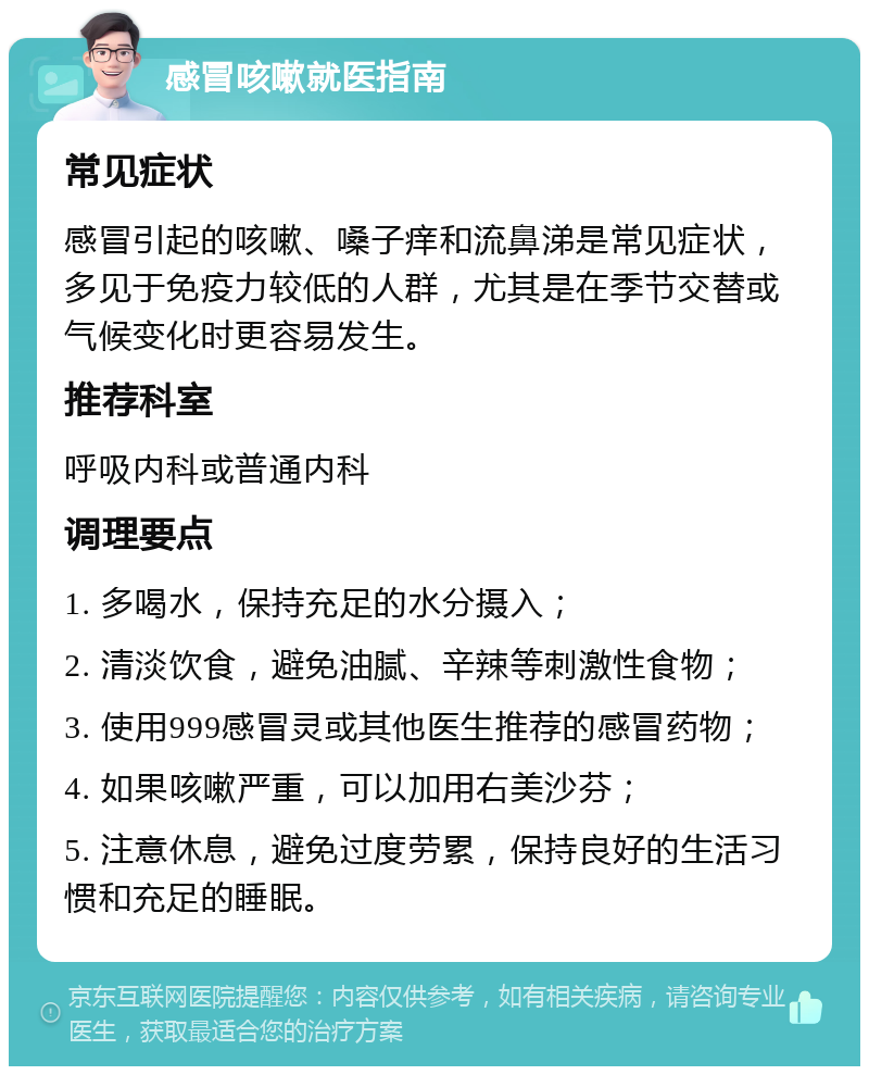 感冒咳嗽就医指南 常见症状 感冒引起的咳嗽、嗓子痒和流鼻涕是常见症状，多见于免疫力较低的人群，尤其是在季节交替或气候变化时更容易发生。 推荐科室 呼吸内科或普通内科 调理要点 1. 多喝水，保持充足的水分摄入； 2. 清淡饮食，避免油腻、辛辣等刺激性食物； 3. 使用999感冒灵或其他医生推荐的感冒药物； 4. 如果咳嗽严重，可以加用右美沙芬； 5. 注意休息，避免过度劳累，保持良好的生活习惯和充足的睡眠。