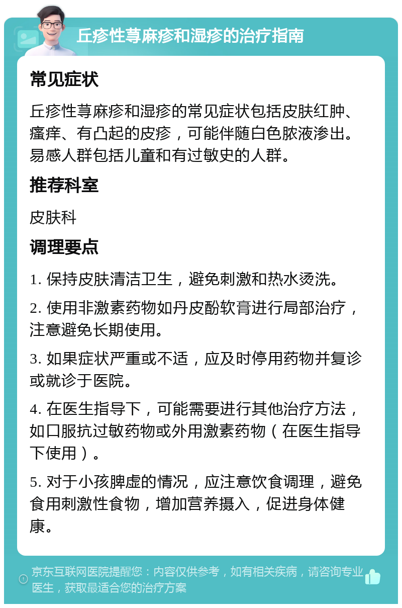 丘疹性荨麻疹和湿疹的治疗指南 常见症状 丘疹性荨麻疹和湿疹的常见症状包括皮肤红肿、瘙痒、有凸起的皮疹，可能伴随白色脓液渗出。易感人群包括儿童和有过敏史的人群。 推荐科室 皮肤科 调理要点 1. 保持皮肤清洁卫生，避免刺激和热水烫洗。 2. 使用非激素药物如丹皮酚软膏进行局部治疗，注意避免长期使用。 3. 如果症状严重或不适，应及时停用药物并复诊或就诊于医院。 4. 在医生指导下，可能需要进行其他治疗方法，如口服抗过敏药物或外用激素药物（在医生指导下使用）。 5. 对于小孩脾虚的情况，应注意饮食调理，避免食用刺激性食物，增加营养摄入，促进身体健康。