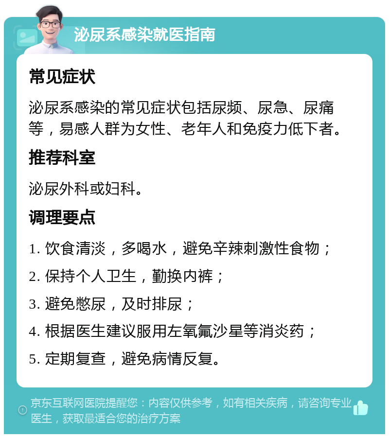 泌尿系感染就医指南 常见症状 泌尿系感染的常见症状包括尿频、尿急、尿痛等，易感人群为女性、老年人和免疫力低下者。 推荐科室 泌尿外科或妇科。 调理要点 1. 饮食清淡，多喝水，避免辛辣刺激性食物； 2. 保持个人卫生，勤换内裤； 3. 避免憋尿，及时排尿； 4. 根据医生建议服用左氧氟沙星等消炎药； 5. 定期复查，避免病情反复。