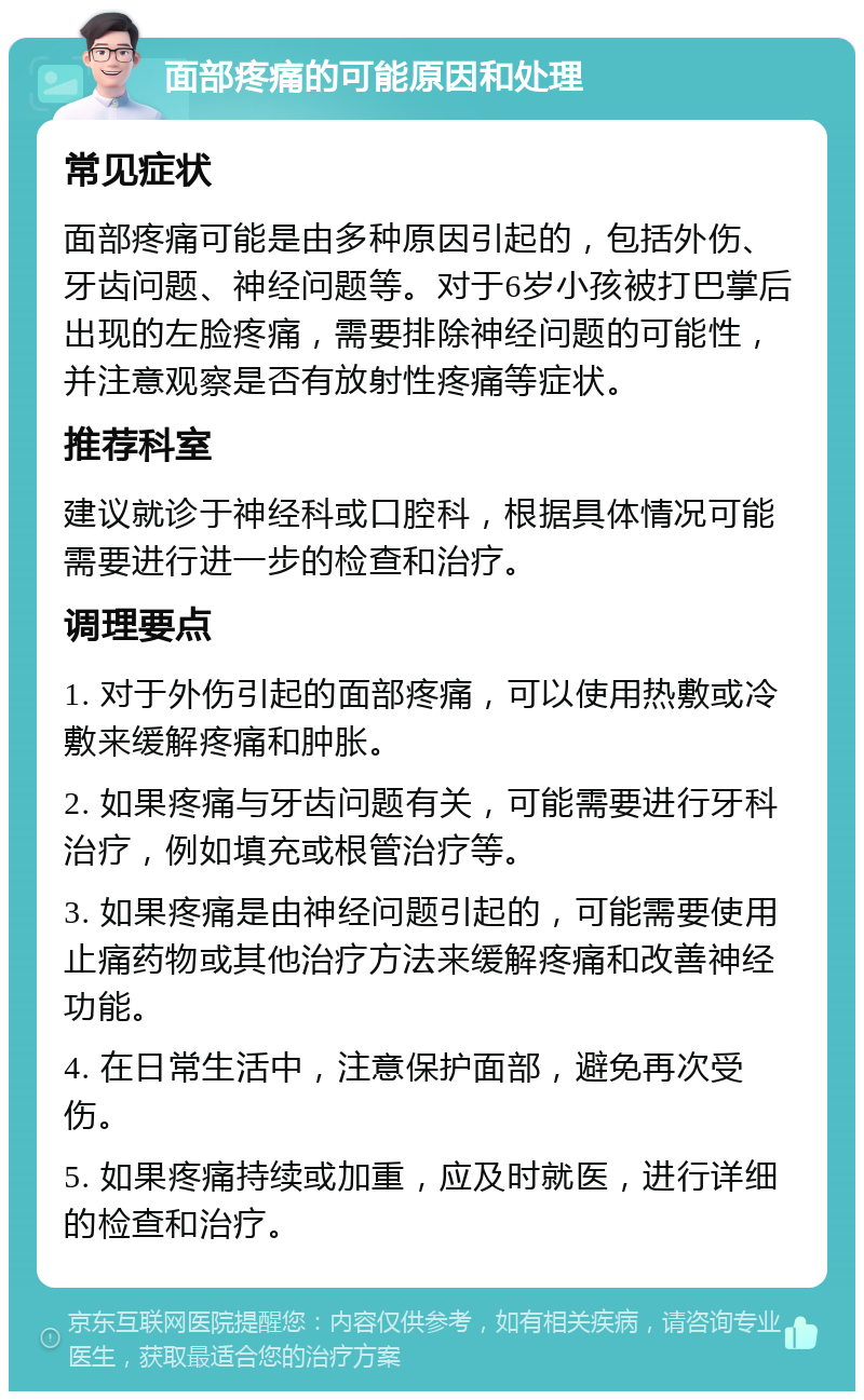 面部疼痛的可能原因和处理 常见症状 面部疼痛可能是由多种原因引起的，包括外伤、牙齿问题、神经问题等。对于6岁小孩被打巴掌后出现的左脸疼痛，需要排除神经问题的可能性，并注意观察是否有放射性疼痛等症状。 推荐科室 建议就诊于神经科或口腔科，根据具体情况可能需要进行进一步的检查和治疗。 调理要点 1. 对于外伤引起的面部疼痛，可以使用热敷或冷敷来缓解疼痛和肿胀。 2. 如果疼痛与牙齿问题有关，可能需要进行牙科治疗，例如填充或根管治疗等。 3. 如果疼痛是由神经问题引起的，可能需要使用止痛药物或其他治疗方法来缓解疼痛和改善神经功能。 4. 在日常生活中，注意保护面部，避免再次受伤。 5. 如果疼痛持续或加重，应及时就医，进行详细的检查和治疗。