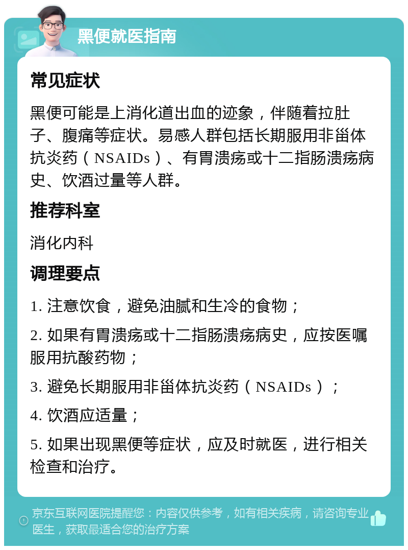 黑便就医指南 常见症状 黑便可能是上消化道出血的迹象，伴随着拉肚子、腹痛等症状。易感人群包括长期服用非甾体抗炎药（NSAIDs）、有胃溃疡或十二指肠溃疡病史、饮酒过量等人群。 推荐科室 消化内科 调理要点 1. 注意饮食，避免油腻和生冷的食物； 2. 如果有胃溃疡或十二指肠溃疡病史，应按医嘱服用抗酸药物； 3. 避免长期服用非甾体抗炎药（NSAIDs）； 4. 饮酒应适量； 5. 如果出现黑便等症状，应及时就医，进行相关检查和治疗。