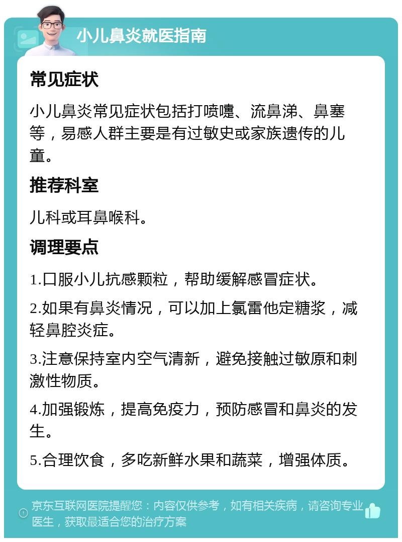 小儿鼻炎就医指南 常见症状 小儿鼻炎常见症状包括打喷嚏、流鼻涕、鼻塞等，易感人群主要是有过敏史或家族遗传的儿童。 推荐科室 儿科或耳鼻喉科。 调理要点 1.口服小儿抗感颗粒，帮助缓解感冒症状。 2.如果有鼻炎情况，可以加上氯雷他定糖浆，减轻鼻腔炎症。 3.注意保持室内空气清新，避免接触过敏原和刺激性物质。 4.加强锻炼，提高免疫力，预防感冒和鼻炎的发生。 5.合理饮食，多吃新鲜水果和蔬菜，增强体质。