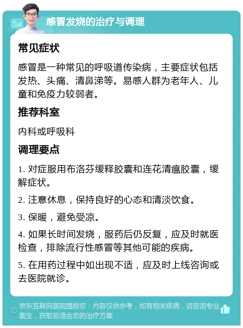 感冒发烧的治疗与调理 常见症状 感冒是一种常见的呼吸道传染病，主要症状包括发热、头痛、清鼻涕等。易感人群为老年人、儿童和免疫力较弱者。 推荐科室 内科或呼吸科 调理要点 1. 对症服用布洛芬缓释胶囊和连花清瘟胶囊，缓解症状。 2. 注意休息，保持良好的心态和清淡饮食。 3. 保暖，避免受凉。 4. 如果长时间发烧，服药后仍反复，应及时就医检查，排除流行性感冒等其他可能的疾病。 5. 在用药过程中如出现不适，应及时上线咨询或去医院就诊。