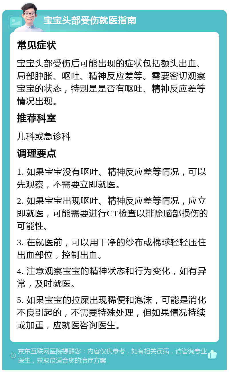 宝宝头部受伤就医指南 常见症状 宝宝头部受伤后可能出现的症状包括额头出血、局部肿胀、呕吐、精神反应差等。需要密切观察宝宝的状态，特别是是否有呕吐、精神反应差等情况出现。 推荐科室 儿科或急诊科 调理要点 1. 如果宝宝没有呕吐、精神反应差等情况，可以先观察，不需要立即就医。 2. 如果宝宝出现呕吐、精神反应差等情况，应立即就医，可能需要进行CT检查以排除脑部损伤的可能性。 3. 在就医前，可以用干净的纱布或棉球轻轻压住出血部位，控制出血。 4. 注意观察宝宝的精神状态和行为变化，如有异常，及时就医。 5. 如果宝宝的拉屎出现稀便和泡沫，可能是消化不良引起的，不需要特殊处理，但如果情况持续或加重，应就医咨询医生。