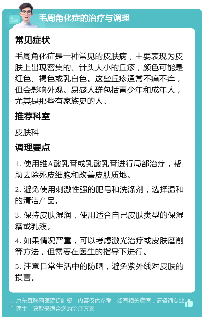 毛周角化症的治疗与调理 常见症状 毛周角化症是一种常见的皮肤病，主要表现为皮肤上出现密集的、针头大小的丘疹，颜色可能是红色、褐色或乳白色。这些丘疹通常不痛不痒，但会影响外观。易感人群包括青少年和成年人，尤其是那些有家族史的人。 推荐科室 皮肤科 调理要点 1. 使用维A酸乳膏或乳酸乳膏进行局部治疗，帮助去除死皮细胞和改善皮肤质地。 2. 避免使用刺激性强的肥皂和洗涤剂，选择温和的清洁产品。 3. 保持皮肤湿润，使用适合自己皮肤类型的保湿霜或乳液。 4. 如果情况严重，可以考虑激光治疗或皮肤磨削等方法，但需要在医生的指导下进行。 5. 注意日常生活中的防晒，避免紫外线对皮肤的损害。