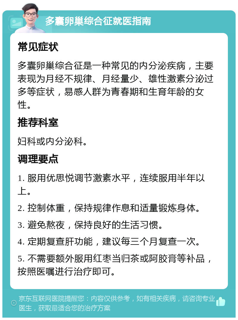 多囊卵巢综合征就医指南 常见症状 多囊卵巢综合征是一种常见的内分泌疾病，主要表现为月经不规律、月经量少、雄性激素分泌过多等症状，易感人群为青春期和生育年龄的女性。 推荐科室 妇科或内分泌科。 调理要点 1. 服用优思悦调节激素水平，连续服用半年以上。 2. 控制体重，保持规律作息和适量锻炼身体。 3. 避免熬夜，保持良好的生活习惯。 4. 定期复查肝功能，建议每三个月复查一次。 5. 不需要额外服用红枣当归茶或阿胶膏等补品，按照医嘱进行治疗即可。