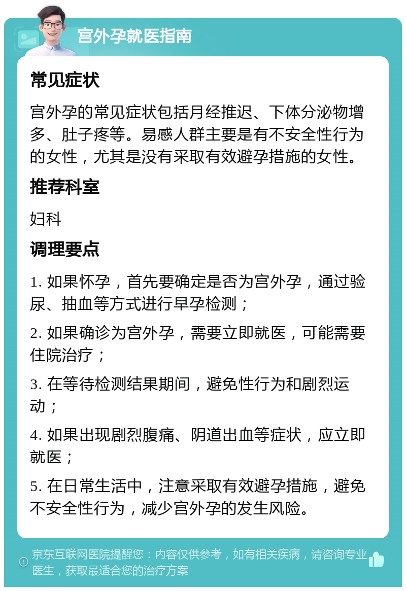 宫外孕就医指南 常见症状 宫外孕的常见症状包括月经推迟、下体分泌物增多、肚子疼等。易感人群主要是有不安全性行为的女性，尤其是没有采取有效避孕措施的女性。 推荐科室 妇科 调理要点 1. 如果怀孕，首先要确定是否为宫外孕，通过验尿、抽血等方式进行早孕检测； 2. 如果确诊为宫外孕，需要立即就医，可能需要住院治疗； 3. 在等待检测结果期间，避免性行为和剧烈运动； 4. 如果出现剧烈腹痛、阴道出血等症状，应立即就医； 5. 在日常生活中，注意采取有效避孕措施，避免不安全性行为，减少宫外孕的发生风险。