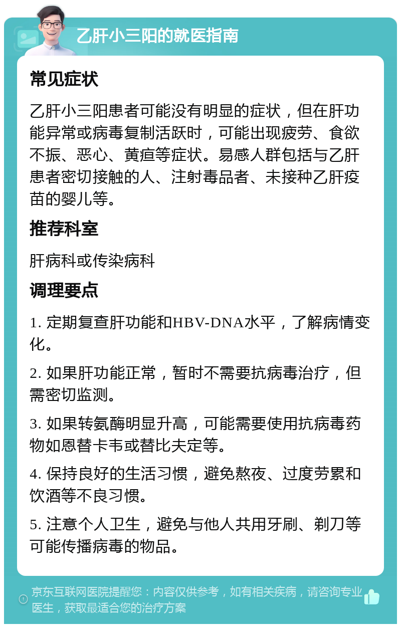 乙肝小三阳的就医指南 常见症状 乙肝小三阳患者可能没有明显的症状，但在肝功能异常或病毒复制活跃时，可能出现疲劳、食欲不振、恶心、黄疸等症状。易感人群包括与乙肝患者密切接触的人、注射毒品者、未接种乙肝疫苗的婴儿等。 推荐科室 肝病科或传染病科 调理要点 1. 定期复查肝功能和HBV-DNA水平，了解病情变化。 2. 如果肝功能正常，暂时不需要抗病毒治疗，但需密切监测。 3. 如果转氨酶明显升高，可能需要使用抗病毒药物如恩替卡韦或替比夫定等。 4. 保持良好的生活习惯，避免熬夜、过度劳累和饮酒等不良习惯。 5. 注意个人卫生，避免与他人共用牙刷、剃刀等可能传播病毒的物品。