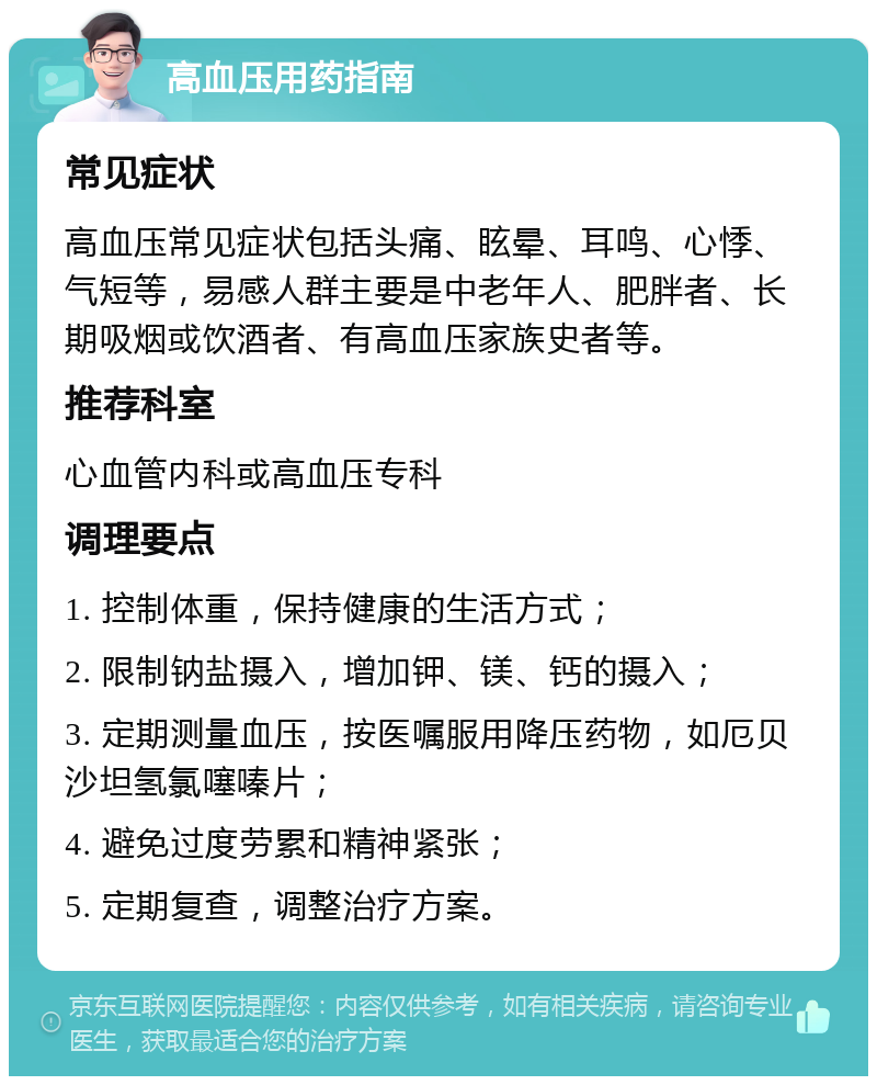 高血压用药指南 常见症状 高血压常见症状包括头痛、眩晕、耳鸣、心悸、气短等，易感人群主要是中老年人、肥胖者、长期吸烟或饮酒者、有高血压家族史者等。 推荐科室 心血管内科或高血压专科 调理要点 1. 控制体重，保持健康的生活方式； 2. 限制钠盐摄入，增加钾、镁、钙的摄入； 3. 定期测量血压，按医嘱服用降压药物，如厄贝沙坦氢氯噻嗪片； 4. 避免过度劳累和精神紧张； 5. 定期复查，调整治疗方案。