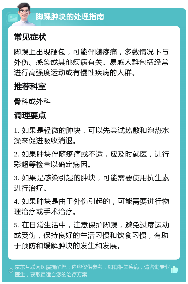 脚踝肿块的处理指南 常见症状 脚踝上出现硬包，可能伴随疼痛，多数情况下与外伤、感染或其他疾病有关。易感人群包括经常进行高强度运动或有慢性疾病的人群。 推荐科室 骨科或外科 调理要点 1. 如果是轻微的肿块，可以先尝试热敷和泡热水澡来促进吸收消退。 2. 如果肿块伴随疼痛或不适，应及时就医，进行彩超等检查以确定病因。 3. 如果是感染引起的肿块，可能需要使用抗生素进行治疗。 4. 如果肿块是由于外伤引起的，可能需要进行物理治疗或手术治疗。 5. 在日常生活中，注意保护脚踝，避免过度运动或受伤，保持良好的生活习惯和饮食习惯，有助于预防和缓解肿块的发生和发展。