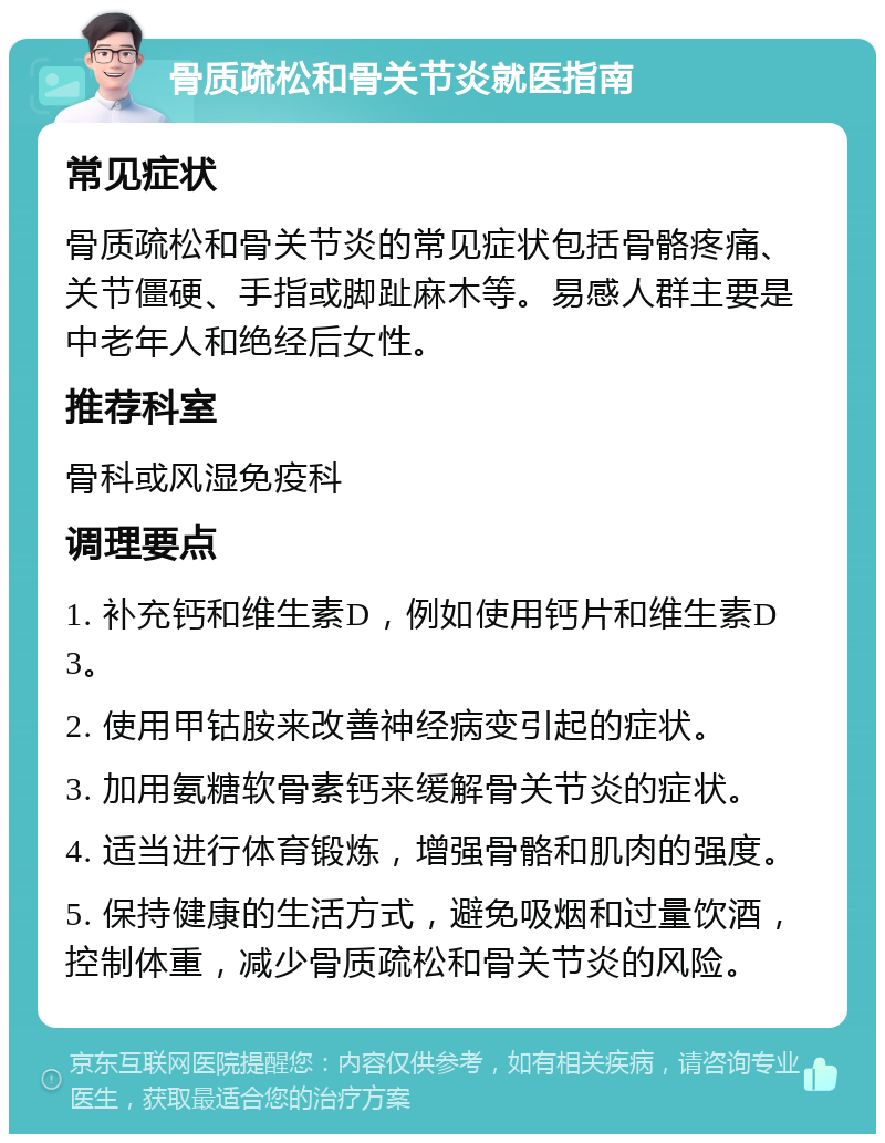 骨质疏松和骨关节炎就医指南 常见症状 骨质疏松和骨关节炎的常见症状包括骨骼疼痛、关节僵硬、手指或脚趾麻木等。易感人群主要是中老年人和绝经后女性。 推荐科室 骨科或风湿免疫科 调理要点 1. 补充钙和维生素D，例如使用钙片和维生素D3。 2. 使用甲钴胺来改善神经病变引起的症状。 3. 加用氨糖软骨素钙来缓解骨关节炎的症状。 4. 适当进行体育锻炼，增强骨骼和肌肉的强度。 5. 保持健康的生活方式，避免吸烟和过量饮酒，控制体重，减少骨质疏松和骨关节炎的风险。