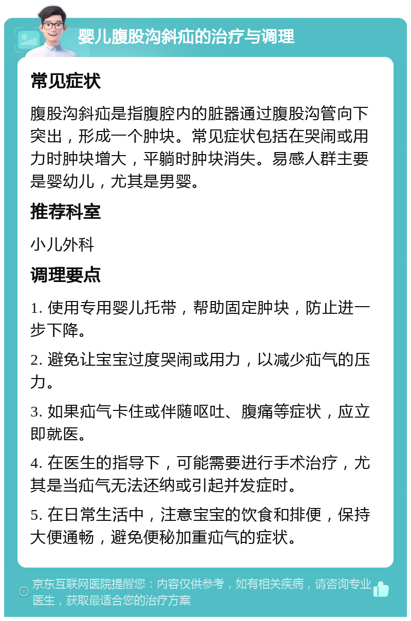 婴儿腹股沟斜疝的治疗与调理 常见症状 腹股沟斜疝是指腹腔内的脏器通过腹股沟管向下突出，形成一个肿块。常见症状包括在哭闹或用力时肿块增大，平躺时肿块消失。易感人群主要是婴幼儿，尤其是男婴。 推荐科室 小儿外科 调理要点 1. 使用专用婴儿托带，帮助固定肿块，防止进一步下降。 2. 避免让宝宝过度哭闹或用力，以减少疝气的压力。 3. 如果疝气卡住或伴随呕吐、腹痛等症状，应立即就医。 4. 在医生的指导下，可能需要进行手术治疗，尤其是当疝气无法还纳或引起并发症时。 5. 在日常生活中，注意宝宝的饮食和排便，保持大便通畅，避免便秘加重疝气的症状。