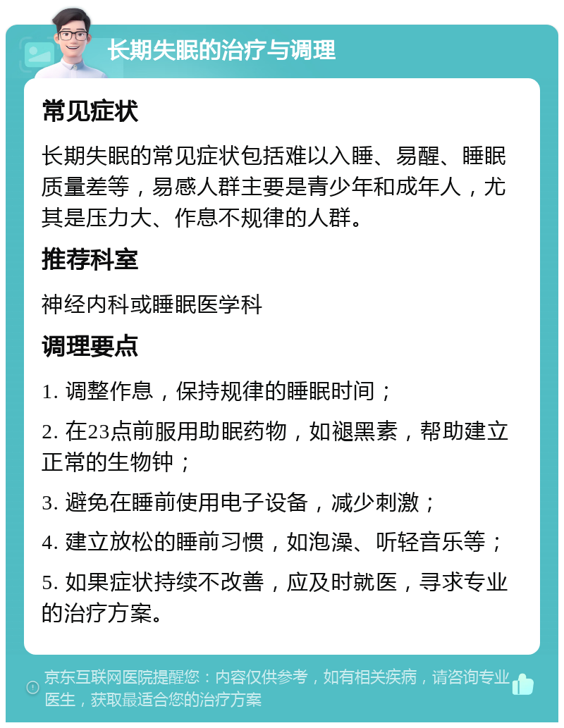 长期失眠的治疗与调理 常见症状 长期失眠的常见症状包括难以入睡、易醒、睡眠质量差等，易感人群主要是青少年和成年人，尤其是压力大、作息不规律的人群。 推荐科室 神经内科或睡眠医学科 调理要点 1. 调整作息，保持规律的睡眠时间； 2. 在23点前服用助眠药物，如褪黑素，帮助建立正常的生物钟； 3. 避免在睡前使用电子设备，减少刺激； 4. 建立放松的睡前习惯，如泡澡、听轻音乐等； 5. 如果症状持续不改善，应及时就医，寻求专业的治疗方案。