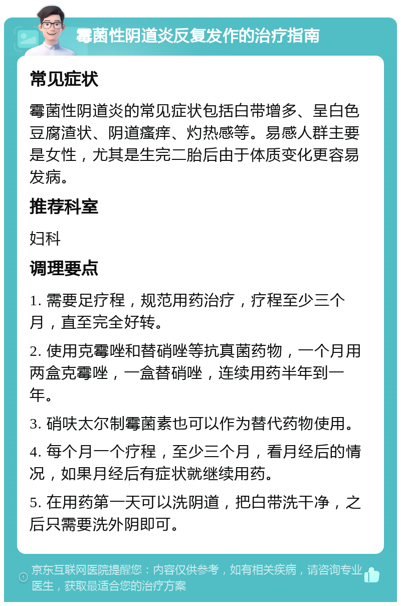 霉菌性阴道炎反复发作的治疗指南 常见症状 霉菌性阴道炎的常见症状包括白带增多、呈白色豆腐渣状、阴道瘙痒、灼热感等。易感人群主要是女性，尤其是生完二胎后由于体质变化更容易发病。 推荐科室 妇科 调理要点 1. 需要足疗程，规范用药治疗，疗程至少三个月，直至完全好转。 2. 使用克霉唑和替硝唑等抗真菌药物，一个月用两盒克霉唑，一盒替硝唑，连续用药半年到一年。 3. 硝呋太尔制霉菌素也可以作为替代药物使用。 4. 每个月一个疗程，至少三个月，看月经后的情况，如果月经后有症状就继续用药。 5. 在用药第一天可以洗阴道，把白带洗干净，之后只需要洗外阴即可。