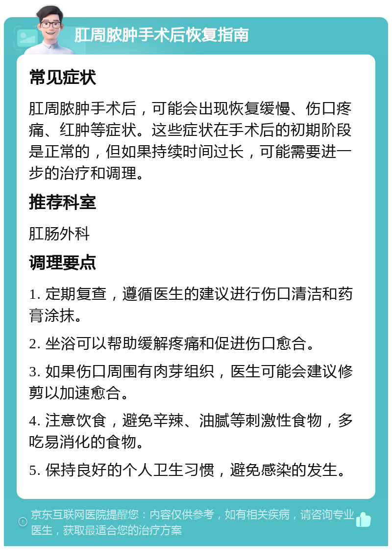 肛周脓肿手术后恢复指南 常见症状 肛周脓肿手术后，可能会出现恢复缓慢、伤口疼痛、红肿等症状。这些症状在手术后的初期阶段是正常的，但如果持续时间过长，可能需要进一步的治疗和调理。 推荐科室 肛肠外科 调理要点 1. 定期复查，遵循医生的建议进行伤口清洁和药膏涂抹。 2. 坐浴可以帮助缓解疼痛和促进伤口愈合。 3. 如果伤口周围有肉芽组织，医生可能会建议修剪以加速愈合。 4. 注意饮食，避免辛辣、油腻等刺激性食物，多吃易消化的食物。 5. 保持良好的个人卫生习惯，避免感染的发生。