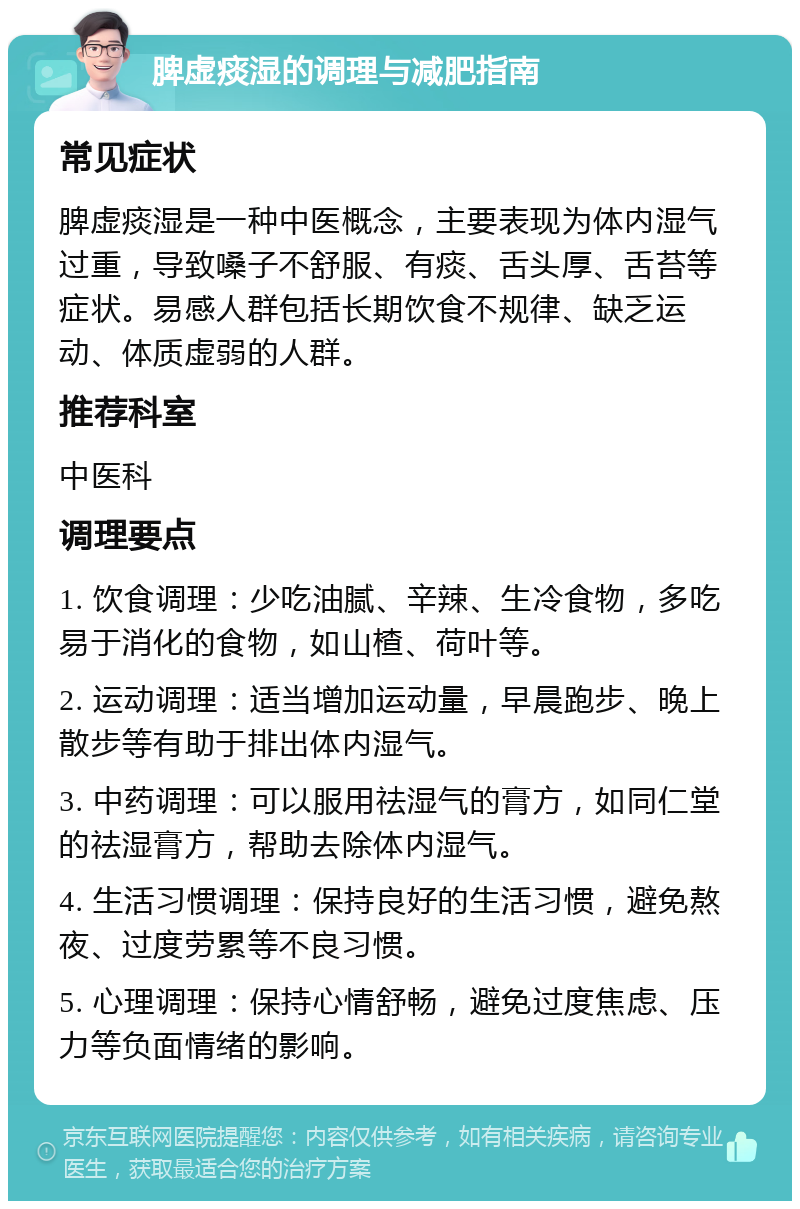 脾虚痰湿的调理与减肥指南 常见症状 脾虚痰湿是一种中医概念，主要表现为体内湿气过重，导致嗓子不舒服、有痰、舌头厚、舌苔等症状。易感人群包括长期饮食不规律、缺乏运动、体质虚弱的人群。 推荐科室 中医科 调理要点 1. 饮食调理：少吃油腻、辛辣、生冷食物，多吃易于消化的食物，如山楂、荷叶等。 2. 运动调理：适当增加运动量，早晨跑步、晚上散步等有助于排出体内湿气。 3. 中药调理：可以服用祛湿气的膏方，如同仁堂的祛湿膏方，帮助去除体内湿气。 4. 生活习惯调理：保持良好的生活习惯，避免熬夜、过度劳累等不良习惯。 5. 心理调理：保持心情舒畅，避免过度焦虑、压力等负面情绪的影响。