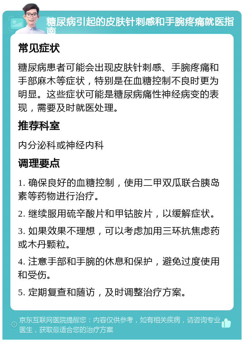 糖尿病引起的皮肤针刺感和手腕疼痛就医指南 常见症状 糖尿病患者可能会出现皮肤针刺感、手腕疼痛和手部麻木等症状，特别是在血糖控制不良时更为明显。这些症状可能是糖尿病痛性神经病变的表现，需要及时就医处理。 推荐科室 内分泌科或神经内科 调理要点 1. 确保良好的血糖控制，使用二甲双瓜联合胰岛素等药物进行治疗。 2. 继续服用硫辛酸片和甲钴胺片，以缓解症状。 3. 如果效果不理想，可以考虑加用三环抗焦虑药或木丹颗粒。 4. 注意手部和手腕的休息和保护，避免过度使用和受伤。 5. 定期复查和随访，及时调整治疗方案。