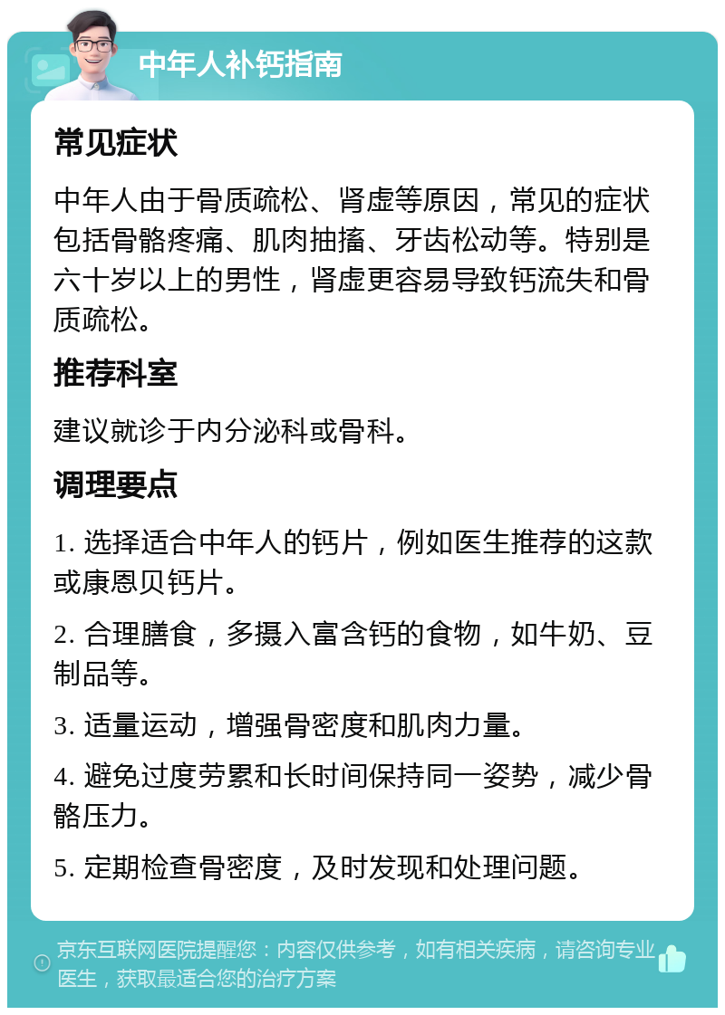 中年人补钙指南 常见症状 中年人由于骨质疏松、肾虚等原因，常见的症状包括骨骼疼痛、肌肉抽搐、牙齿松动等。特别是六十岁以上的男性，肾虚更容易导致钙流失和骨质疏松。 推荐科室 建议就诊于内分泌科或骨科。 调理要点 1. 选择适合中年人的钙片，例如医生推荐的这款或康恩贝钙片。 2. 合理膳食，多摄入富含钙的食物，如牛奶、豆制品等。 3. 适量运动，增强骨密度和肌肉力量。 4. 避免过度劳累和长时间保持同一姿势，减少骨骼压力。 5. 定期检查骨密度，及时发现和处理问题。