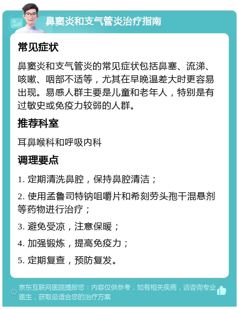 鼻窦炎和支气管炎治疗指南 常见症状 鼻窦炎和支气管炎的常见症状包括鼻塞、流涕、咳嗽、咽部不适等，尤其在早晚温差大时更容易出现。易感人群主要是儿童和老年人，特别是有过敏史或免疫力较弱的人群。 推荐科室 耳鼻喉科和呼吸内科 调理要点 1. 定期清洗鼻腔，保持鼻腔清洁； 2. 使用孟鲁司特钠咀嚼片和希刻劳头孢干混悬剂等药物进行治疗； 3. 避免受凉，注意保暖； 4. 加强锻炼，提高免疫力； 5. 定期复查，预防复发。