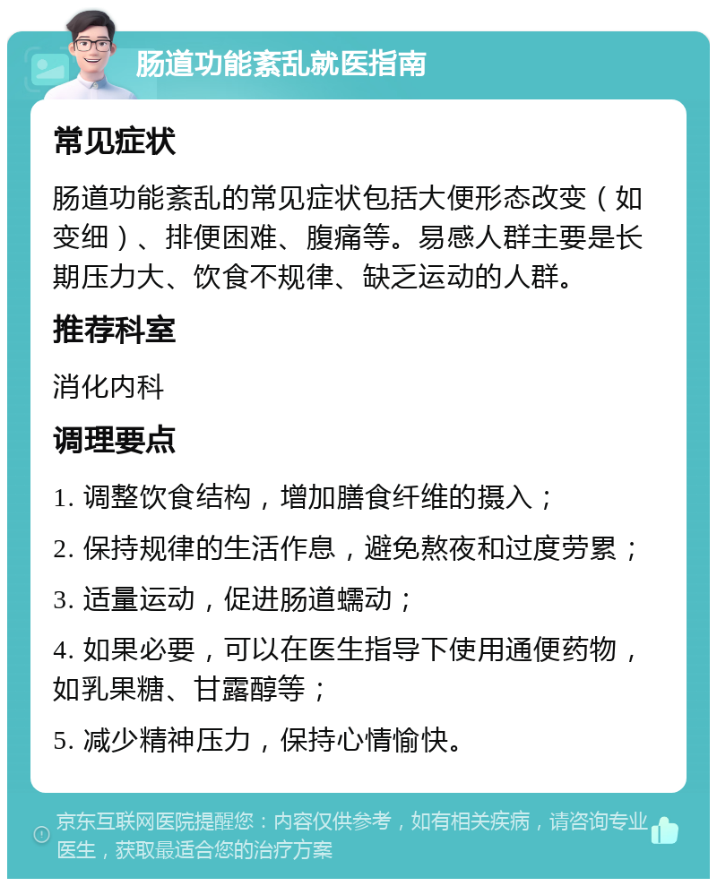 肠道功能紊乱就医指南 常见症状 肠道功能紊乱的常见症状包括大便形态改变（如变细）、排便困难、腹痛等。易感人群主要是长期压力大、饮食不规律、缺乏运动的人群。 推荐科室 消化内科 调理要点 1. 调整饮食结构，增加膳食纤维的摄入； 2. 保持规律的生活作息，避免熬夜和过度劳累； 3. 适量运动，促进肠道蠕动； 4. 如果必要，可以在医生指导下使用通便药物，如乳果糖、甘露醇等； 5. 减少精神压力，保持心情愉快。