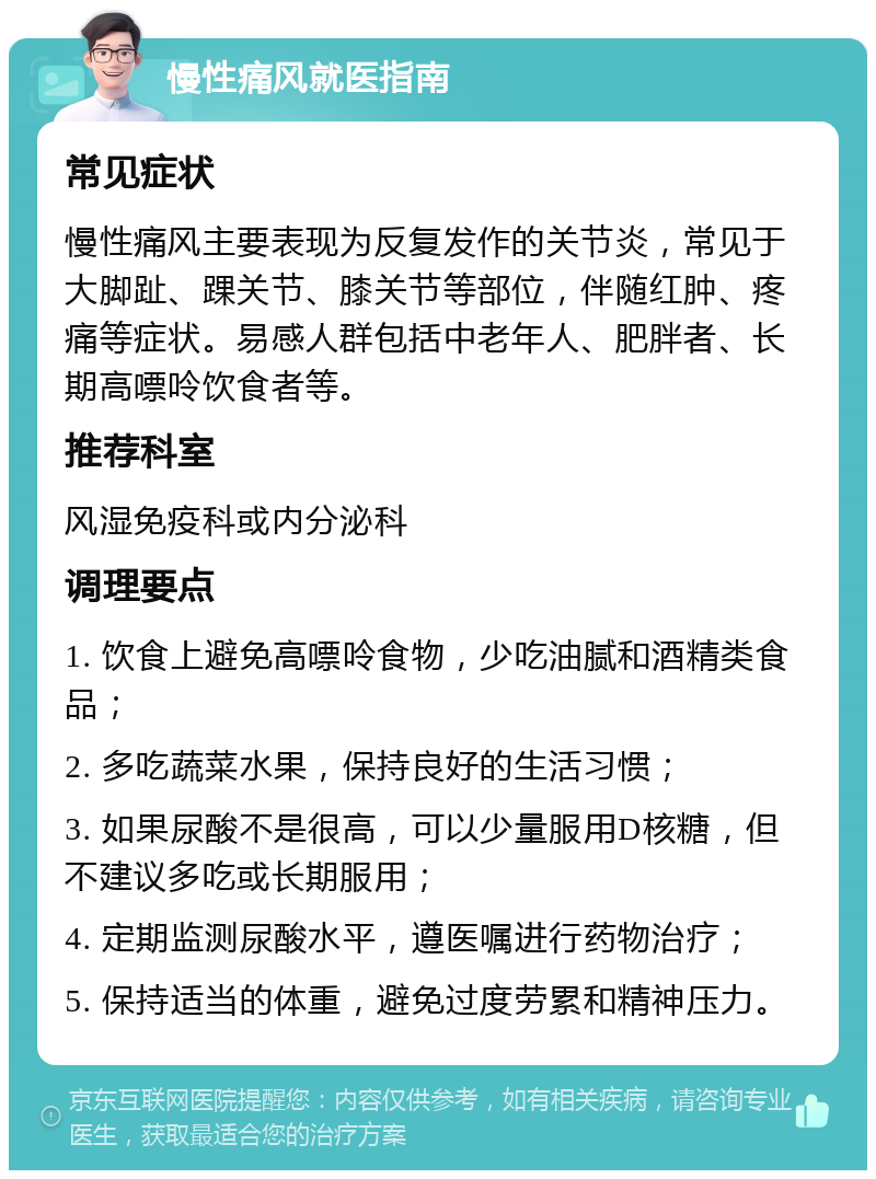 慢性痛风就医指南 常见症状 慢性痛风主要表现为反复发作的关节炎，常见于大脚趾、踝关节、膝关节等部位，伴随红肿、疼痛等症状。易感人群包括中老年人、肥胖者、长期高嘌呤饮食者等。 推荐科室 风湿免疫科或内分泌科 调理要点 1. 饮食上避免高嘌呤食物，少吃油腻和酒精类食品； 2. 多吃蔬菜水果，保持良好的生活习惯； 3. 如果尿酸不是很高，可以少量服用D核糖，但不建议多吃或长期服用； 4. 定期监测尿酸水平，遵医嘱进行药物治疗； 5. 保持适当的体重，避免过度劳累和精神压力。