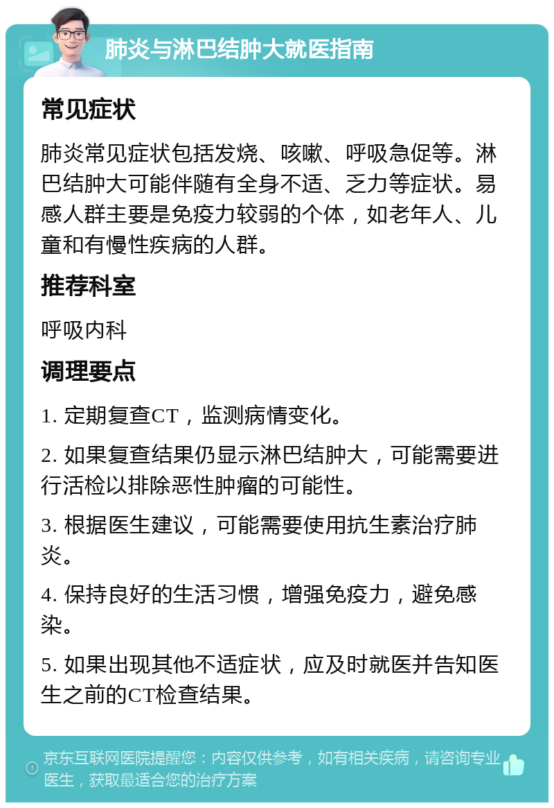 肺炎与淋巴结肿大就医指南 常见症状 肺炎常见症状包括发烧、咳嗽、呼吸急促等。淋巴结肿大可能伴随有全身不适、乏力等症状。易感人群主要是免疫力较弱的个体，如老年人、儿童和有慢性疾病的人群。 推荐科室 呼吸内科 调理要点 1. 定期复查CT，监测病情变化。 2. 如果复查结果仍显示淋巴结肿大，可能需要进行活检以排除恶性肿瘤的可能性。 3. 根据医生建议，可能需要使用抗生素治疗肺炎。 4. 保持良好的生活习惯，增强免疫力，避免感染。 5. 如果出现其他不适症状，应及时就医并告知医生之前的CT检查结果。