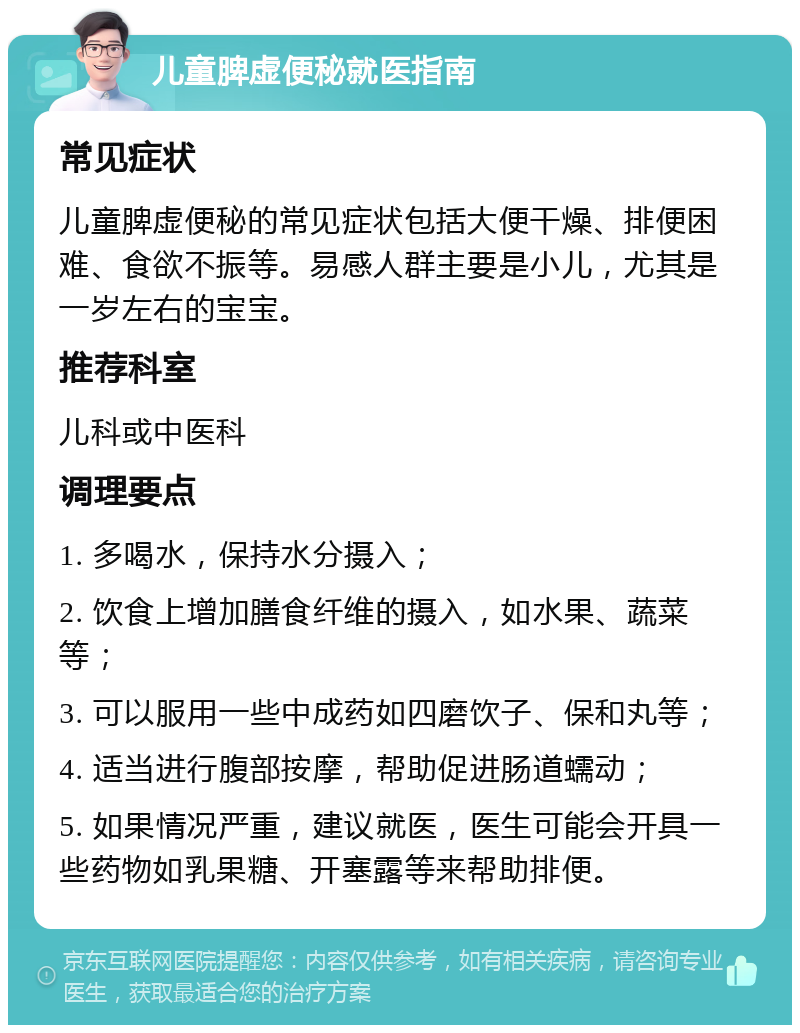 儿童脾虚便秘就医指南 常见症状 儿童脾虚便秘的常见症状包括大便干燥、排便困难、食欲不振等。易感人群主要是小儿，尤其是一岁左右的宝宝。 推荐科室 儿科或中医科 调理要点 1. 多喝水，保持水分摄入； 2. 饮食上增加膳食纤维的摄入，如水果、蔬菜等； 3. 可以服用一些中成药如四磨饮子、保和丸等； 4. 适当进行腹部按摩，帮助促进肠道蠕动； 5. 如果情况严重，建议就医，医生可能会开具一些药物如乳果糖、开塞露等来帮助排便。