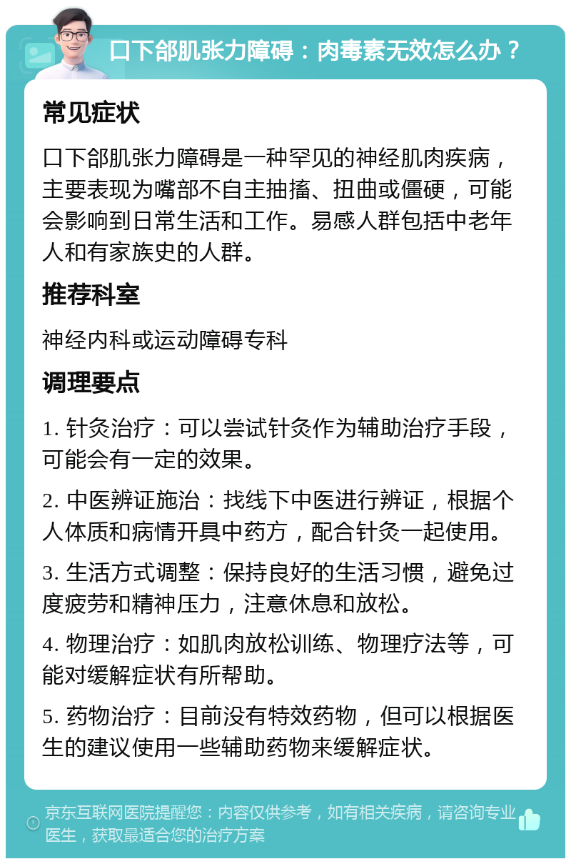 口下郃肌张力障碍：肉毒素无效怎么办？ 常见症状 口下郃肌张力障碍是一种罕见的神经肌肉疾病，主要表现为嘴部不自主抽搐、扭曲或僵硬，可能会影响到日常生活和工作。易感人群包括中老年人和有家族史的人群。 推荐科室 神经内科或运动障碍专科 调理要点 1. 针灸治疗：可以尝试针灸作为辅助治疗手段，可能会有一定的效果。 2. 中医辨证施治：找线下中医进行辨证，根据个人体质和病情开具中药方，配合针灸一起使用。 3. 生活方式调整：保持良好的生活习惯，避免过度疲劳和精神压力，注意休息和放松。 4. 物理治疗：如肌肉放松训练、物理疗法等，可能对缓解症状有所帮助。 5. 药物治疗：目前没有特效药物，但可以根据医生的建议使用一些辅助药物来缓解症状。