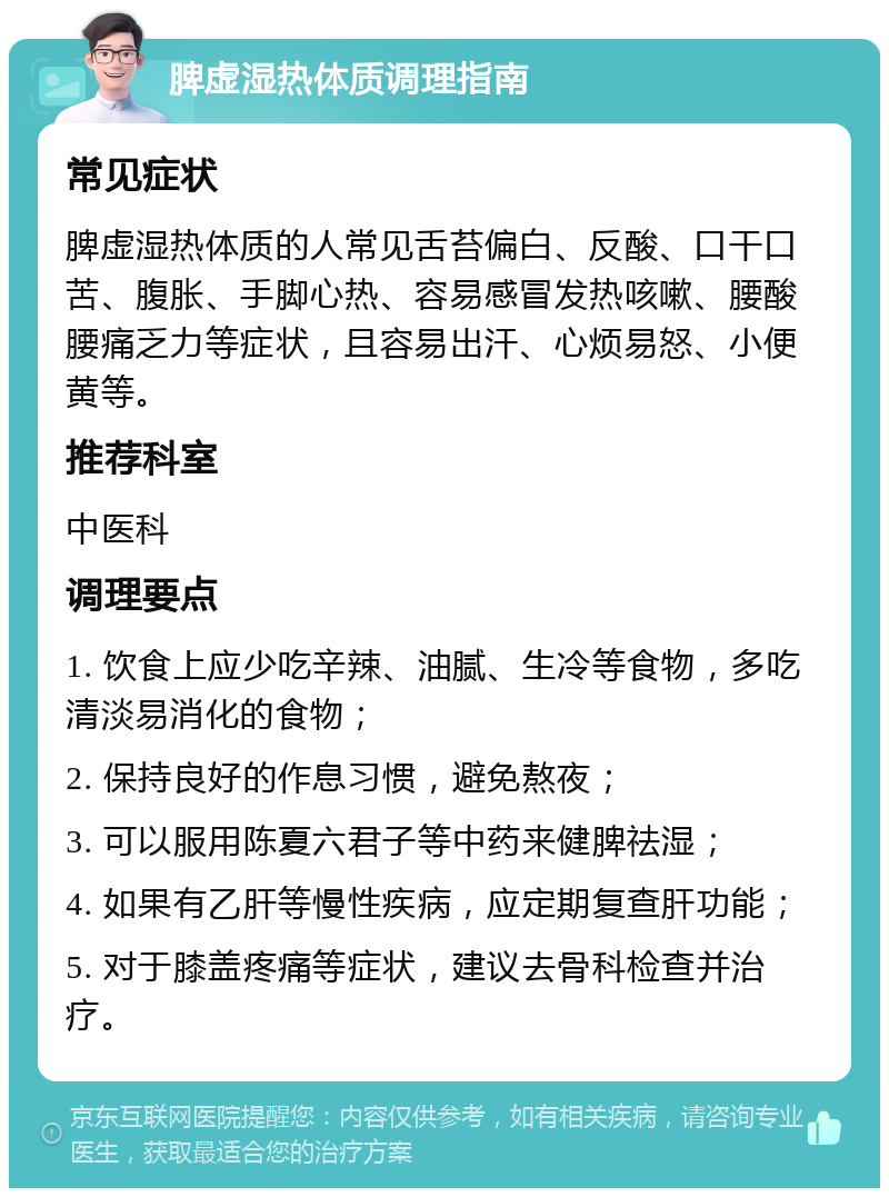 脾虚湿热体质调理指南 常见症状 脾虚湿热体质的人常见舌苔偏白、反酸、口干口苦、腹胀、手脚心热、容易感冒发热咳嗽、腰酸腰痛乏力等症状，且容易出汗、心烦易怒、小便黄等。 推荐科室 中医科 调理要点 1. 饮食上应少吃辛辣、油腻、生冷等食物，多吃清淡易消化的食物； 2. 保持良好的作息习惯，避免熬夜； 3. 可以服用陈夏六君子等中药来健脾祛湿； 4. 如果有乙肝等慢性疾病，应定期复查肝功能； 5. 对于膝盖疼痛等症状，建议去骨科检查并治疗。