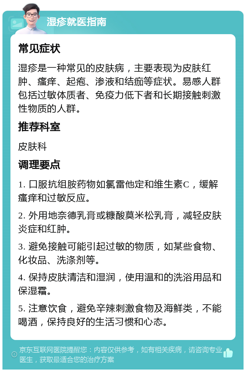 湿疹就医指南 常见症状 湿疹是一种常见的皮肤病，主要表现为皮肤红肿、瘙痒、起疱、渗液和结痂等症状。易感人群包括过敏体质者、免疫力低下者和长期接触刺激性物质的人群。 推荐科室 皮肤科 调理要点 1. 口服抗组胺药物如氯雷他定和维生素C，缓解瘙痒和过敏反应。 2. 外用地奈德乳膏或糠酸莫米松乳膏，减轻皮肤炎症和红肿。 3. 避免接触可能引起过敏的物质，如某些食物、化妆品、洗涤剂等。 4. 保持皮肤清洁和湿润，使用温和的洗浴用品和保湿霜。 5. 注意饮食，避免辛辣刺激食物及海鲜类，不能喝酒，保持良好的生活习惯和心态。